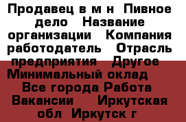 Продавец в м-н "Пивное дело › Название организации ­ Компания-работодатель › Отрасль предприятия ­ Другое › Минимальный оклад ­ 1 - Все города Работа » Вакансии   . Иркутская обл.,Иркутск г.